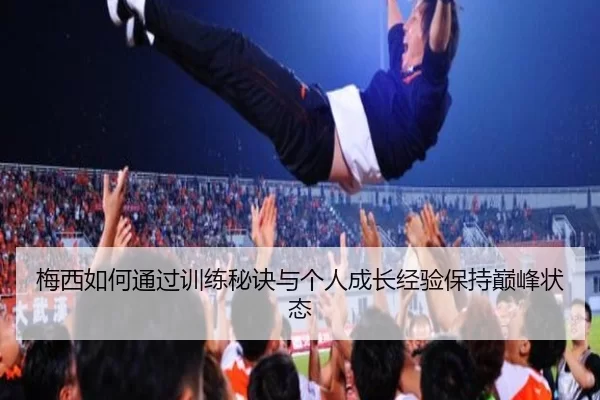 梅西如何通过训练秘诀与个人成长经验保持巅峰状态