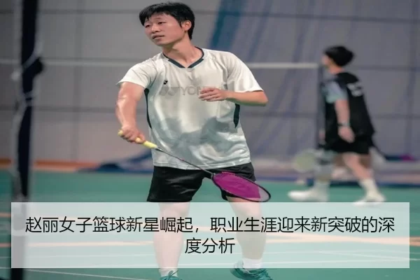 赵丽女子篮球新星崛起，职业生涯迎来新突破的深度分析
