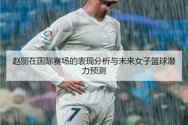 赵丽在国际赛场的表现分析与未来女子篮球潜力预测